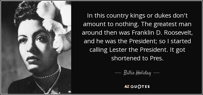 In this country kings or dukes don't amount to nothing. The greatest man around then was Franklin D. Roosevelt, and he was the President; so I started calling Lester the President. It got shortened to Pres. - Billie Holiday