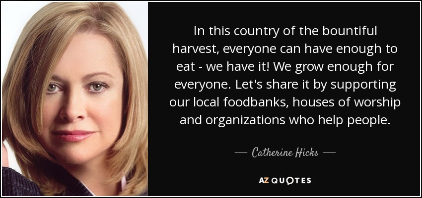 In this country of the bountiful harvest, everyone can have enough to eat - we have it! We grow enough for everyone. Let's share it by supporting our local foodbanks, houses of worship and organizations who help people. - Catherine Hicks