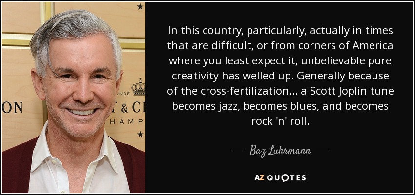 In this country, particularly, actually in times that are difficult, or from corners of America where you least expect it, unbelievable pure creativity has welled up. Generally because of the cross-fertilization... a Scott Joplin tune becomes jazz, becomes blues, and becomes rock 'n' roll. - Baz Luhrmann