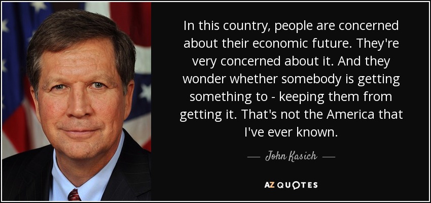 In this country, people are concerned about their economic future. They're very concerned about it. And they wonder whether somebody is getting something to - keeping them from getting it. That's not the America that I've ever known. - John Kasich