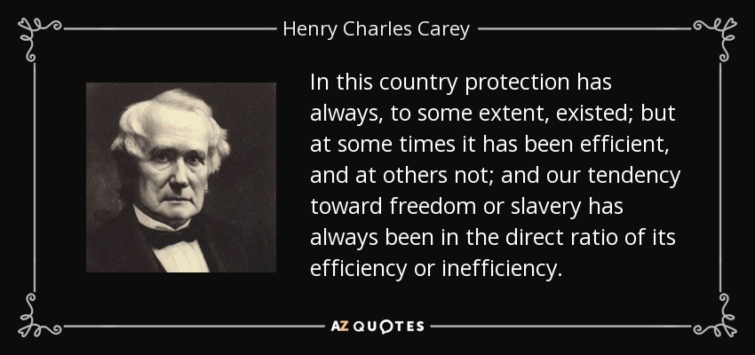 In this country protection has always, to some extent, existed; but at some times it has been efficient, and at others not; and our tendency toward freedom or slavery has always been in the direct ratio of its efficiency or inefficiency. - Henry Charles Carey