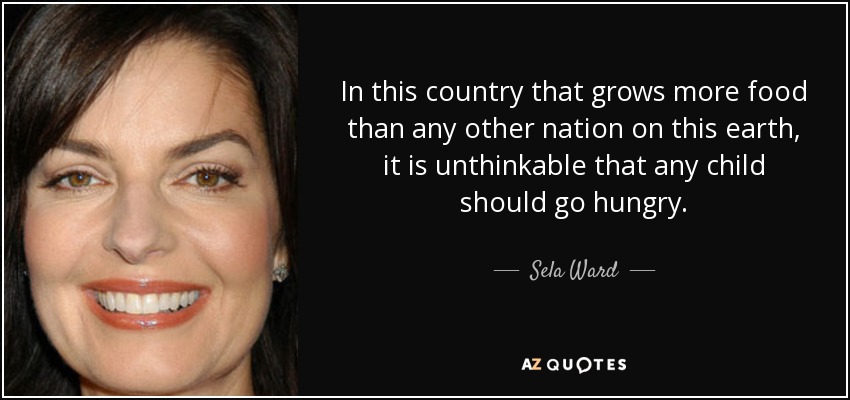 In this country that grows more food than any other nation on this earth, it is unthinkable that any child should go hungry. - Sela Ward