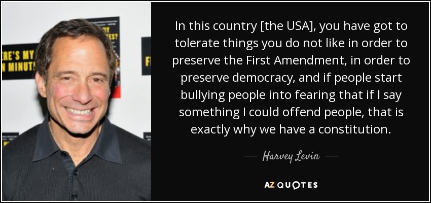 In this country [the USA], you have got to tolerate things you do not like in order to preserve the First Amendment, in order to preserve democracy, and if people start bullying people into fearing that if I say something I could offend people, that is exactly why we have a constitution. - Harvey Levin