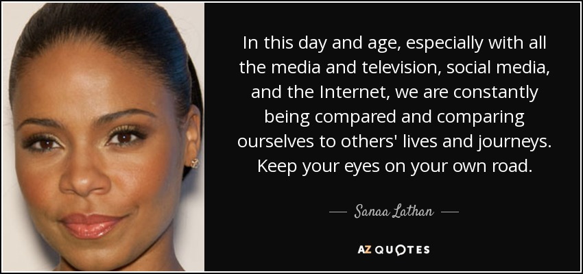 In this day and age, especially with all the media and television, social media, and the Internet, we are constantly being compared and comparing ourselves to others' lives and journeys. Keep your eyes on your own road. - Sanaa Lathan