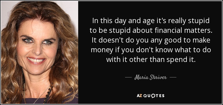 In this day and age it's really stupid to be stupid about financial matters. It doesn't do you any good to make money if you don't know what to do with it other than spend it. - Maria Shriver