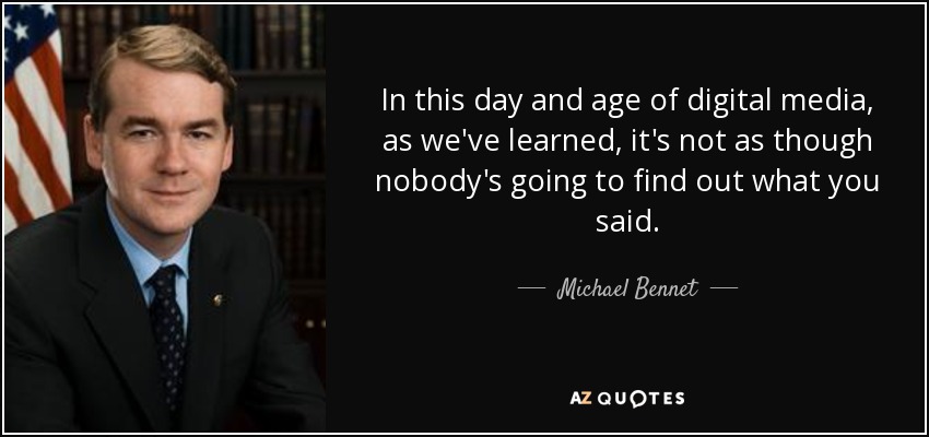 In this day and age of digital media, as we've learned, it's not as though nobody's going to find out what you said. - Michael Bennet