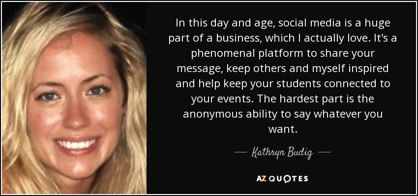 In this day and age, social media is a huge part of a business, which I actually love. It's a phenomenal platform to share your message, keep others and myself inspired and help keep your students connected to your events. The hardest part is the anonymous ability to say whatever you want. - Kathryn Budig