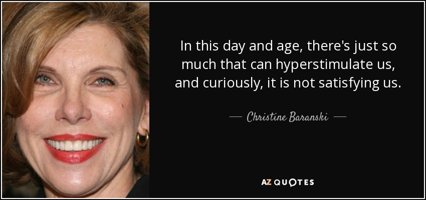In this day and age, there's just so much that can hyperstimulate us, and curiously, it is not satisfying us. - Christine Baranski