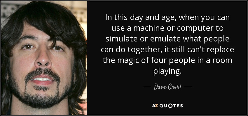In this day and age, when you can use a machine or computer to simulate or emulate what people can do together, it still can't replace the magic of four people in a room playing. - Dave Grohl