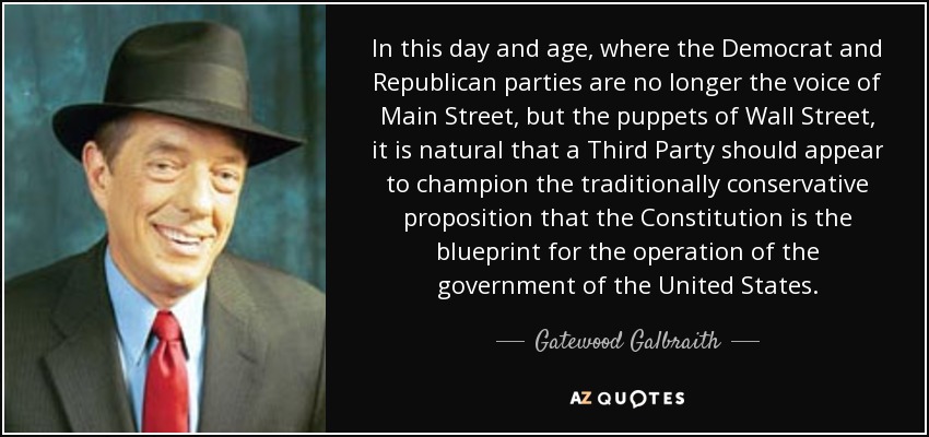 In this day and age, where the Democrat and Republican parties are no longer the voice of Main Street, but the puppets of Wall Street, it is natural that a Third Party should appear to champion the traditionally conservative proposition that the Constitution is the blueprint for the operation of the government of the United States. - Gatewood Galbraith