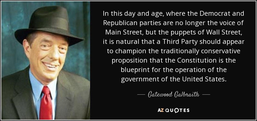 In this day and age, where the Democrat and Republican parties are no longer the voice of Main Street, but the puppets of Wall Street, it is natural that a Third Party should appear to champion the traditionally conservative proposition that the Constitution is the blueprint for the operation of the government of the United States. - Gatewood Galbraith