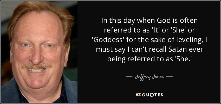 In this day when God is often referred to as 'It' or 'She' or 'Goddess' for the sake of leveling, I must say I can't recall Satan ever being referred to as 'She.' - Jeffrey Jones