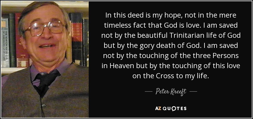 In this deed is my hope, not in the mere timeless fact that God is love. I am saved not by the beautiful Trinitarian life of God but by the gory death of God. I am saved not by the touching of the three Persons in Heaven but by the touching of this love on the Cross to my life. - Peter Kreeft