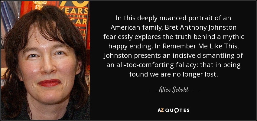 In this deeply nuanced portrait of an American family, Bret Anthony Johnston fearlessly explores the truth behind a mythic happy ending. In Remember Me Like This, Johnston presents an incisive dismantling of an all-too-comforting fallacy: that in being found we are no longer lost. - Alice Sebold