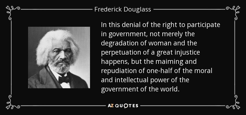In this denial of the right to participate in government, not merely the degradation of woman and the perpetuation of a great injustice happens, but the maiming and repudiation of one-half of the moral and intellectual power of the government of the world. - Frederick Douglass