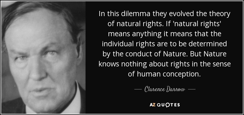 In this dilemma they evolved the theory of natural rights. If 'natural rights' means anything it means that the individual rights are to be determined by the conduct of Nature. But Nature knows nothing about rights in the sense of human conception. - Clarence Darrow