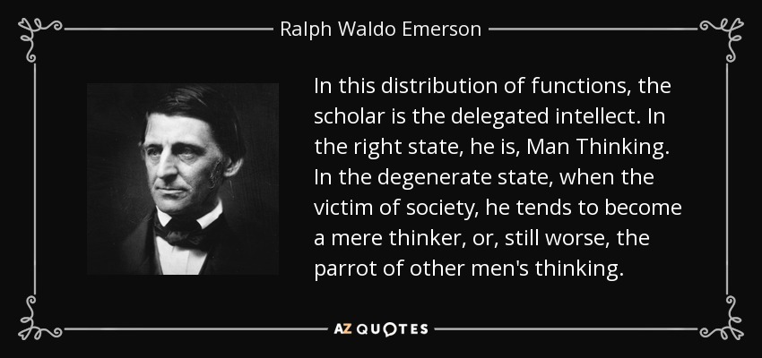In this distribution of functions, the scholar is the delegated intellect. In the right state, he is, Man Thinking. In the degenerate state, when the victim of society, he tends to become a mere thinker, or, still worse, the parrot of other men's thinking. - Ralph Waldo Emerson