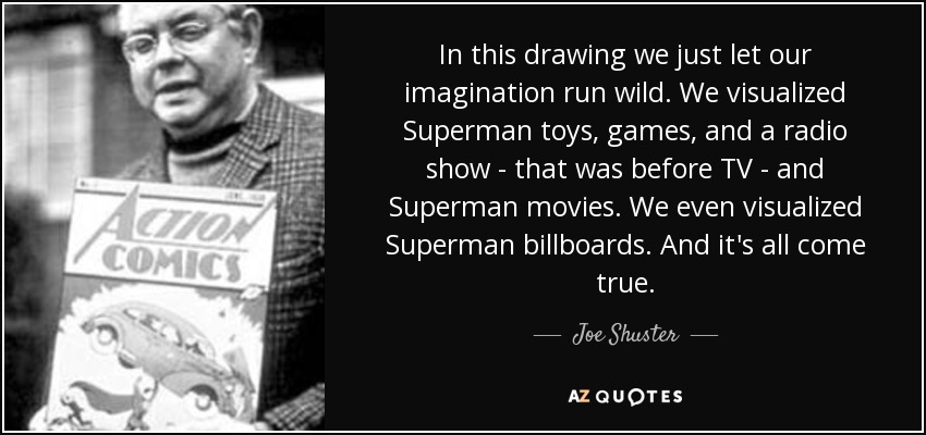 In this drawing we just let our imagination run wild. We visualized Superman toys, games, and a radio show - that was before TV - and Superman movies. We even visualized Superman billboards. And it's all come true. - Joe Shuster