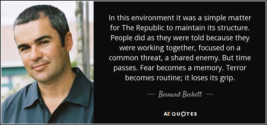 In this environment it was a simple matter for The Republic to maintain its structure. People did as they were told because they were working together, focused on a common threat, a shared enemy. But time passes. Fear becomes a memory. Terror becomes routine; it loses its grip. - Bernard Beckett