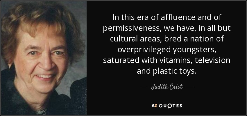In this era of affluence and of permissiveness, we have, in all but cultural areas, bred a nation of overprivileged youngsters, saturated with vitamins, television and plastic toys. - Judith Crist