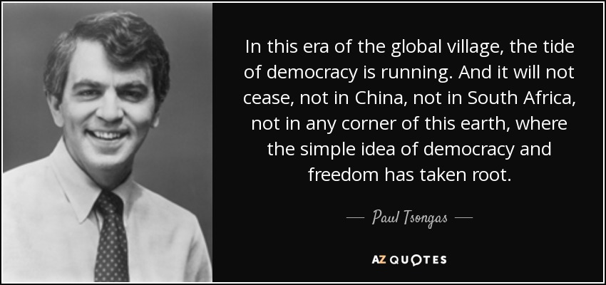 In this era of the global village, the tide of democracy is running. And it will not cease, not in China, not in South Africa, not in any corner of this earth, where the simple idea of democracy and freedom has taken root. - Paul Tsongas