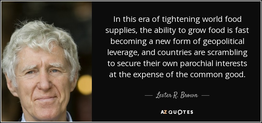 In this era of tightening world food supplies, the ability to grow food is fast becoming a new form of geopolitical leverage, and countries are scrambling to secure their own parochial interests at the expense of the common good. - Lester R. Brown