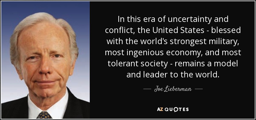 In this era of uncertainty and conflict, the United States - blessed with the world's strongest military, most ingenious economy, and most tolerant society - remains a model and leader to the world. - Joe Lieberman