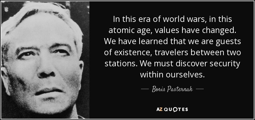 In this era of world wars, in this atomic age, values have changed. We have learned that we are guests of existence, travelers between two stations. We must discover security within ourselves. - Boris Pasternak