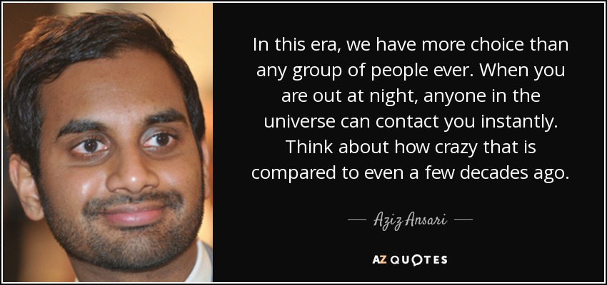 In this era, we have more choice than any group of people ever. When you are out at night, anyone in the universe can contact you instantly. Think about how crazy that is compared to even a few decades ago. - Aziz Ansari