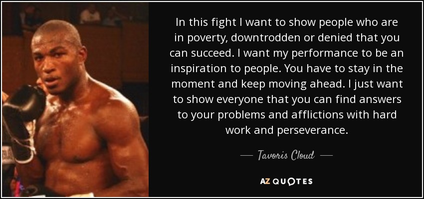 In this fight I want to show people who are in poverty, downtrodden or denied that you can succeed. I want my performance to be an inspiration to people. You have to stay in the moment and keep moving ahead. I just want to show everyone that you can find answers to your problems and afflictions with hard work and perseverance. - Tavoris Cloud