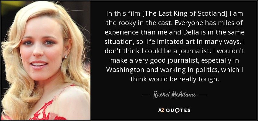 In this film [The Last King of Scotland] I am the rooky in the cast. Everyone has miles of experience than me and Della is in the same situation, so life imitated art in many ways. I don't think I could be a journalist. I wouldn't make a very good journalist, especially in Washington and working in politics, which I think would be really tough. - Rachel McAdams
