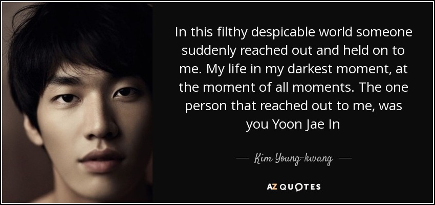 In this filthy despicable world someone suddenly reached out and held on to me. My life in my darkest moment, at the moment of all moments. The one person that reached out to me, was you Yoon Jae In - Kim Young-kwang