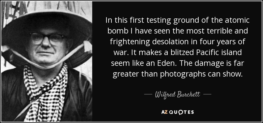 In this first testing ground of the atomic bomb I have seen the most terrible and frightening desolation in four years of war. It makes a blitzed Pacific island seem like an Eden. The damage is far greater than photographs can show. - Wilfred Burchett
