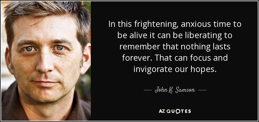 In this frightening, anxious time to be alive it can be liberating to remember that nothing lasts forever. That can focus and invigorate our hopes. - John K. Samson