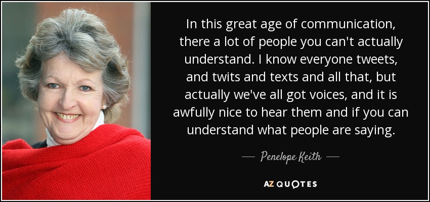 In this great age of communication, there a lot of people you can't actually understand. I know everyone tweets, and twits and texts and all that, but actually we've all got voices, and it is awfully nice to hear them and if you can understand what people are saying. - Penelope Keith