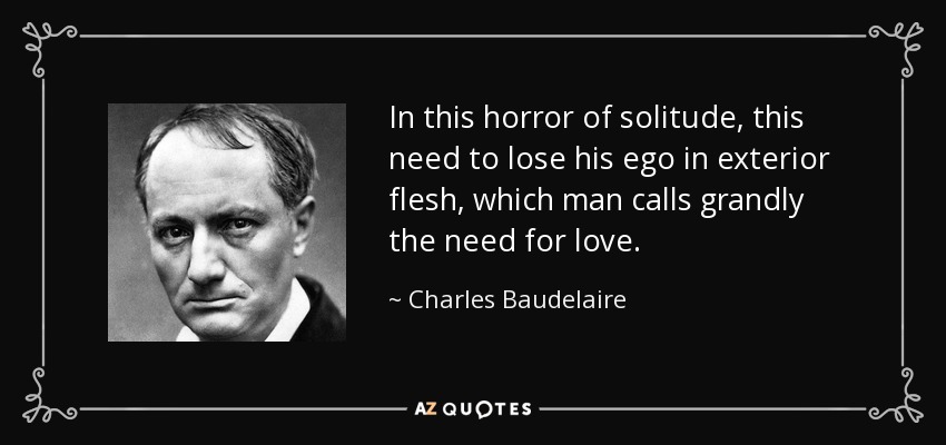 In this horror of solitude, this need to lose his ego in exterior flesh, which man calls grandly the need for love. - Charles Baudelaire