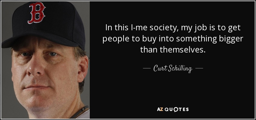 In this I-me society, my job is to get people to buy into something bigger than themselves. - Curt Schilling