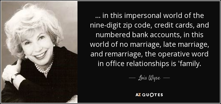 ... in this impersonal world of the nine-digit zip code, credit cards, and numbered bank accounts, in this world of no marriage, late marriage, and remarriage, the operative word in office relationships is 'family. - Lois Wyse