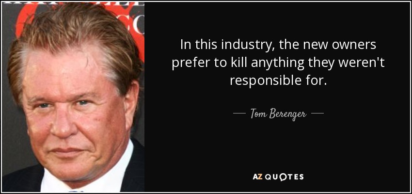 In this industry, the new owners prefer to kill anything they weren't responsible for. - Tom Berenger