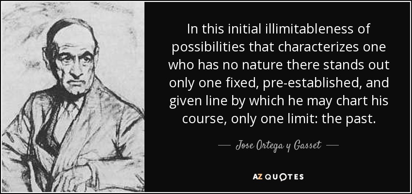 In this initial illimitableness of possibilities that characterizes one who has no nature there stands out only one fixed, pre-established, and given line by which he may chart his course, only one limit: the past. - Jose Ortega y Gasset