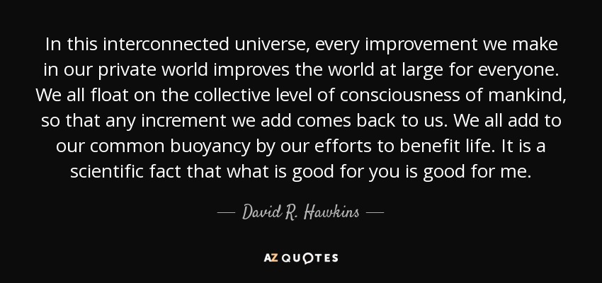 In this interconnected universe, every improvement we make in our private world improves the world at large for everyone. We all float on the collective level of consciousness of mankind, so that any increment we add comes back to us. We all add to our common buoyancy by our efforts to benefit life. It is a scientific fact that what is good for you is good for me. - David R. Hawkins