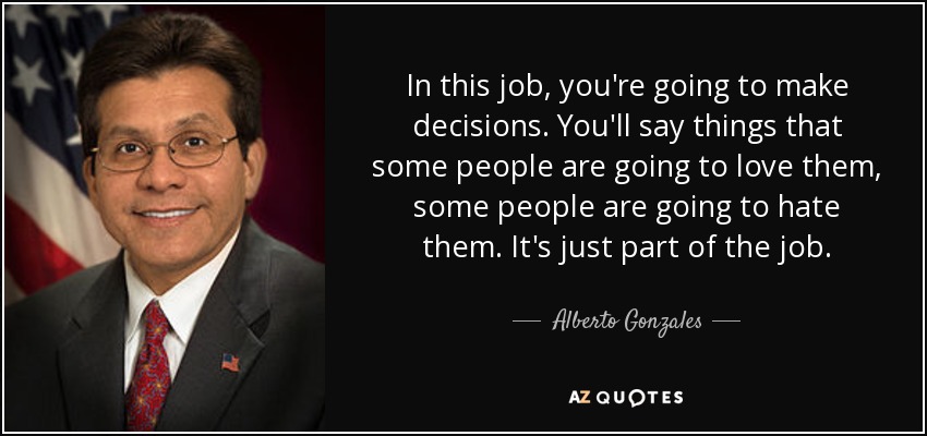 In this job, you're going to make decisions. You'll say things that some people are going to love them, some people are going to hate them. It's just part of the job. - Alberto Gonzales