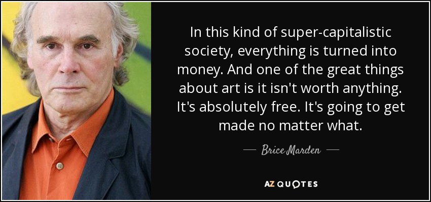 In this kind of super-capitalistic society, everything is turned into money. And one of the great things about art is it isn't worth anything. It's absolutely free. It's going to get made no matter what. - Brice Marden