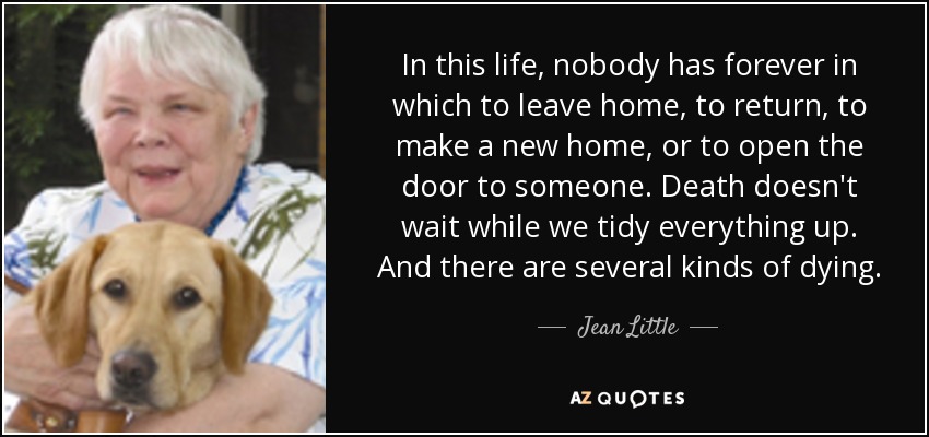 In this life, nobody has forever in which to leave home, to return, to make a new home, or to open the door to someone. Death doesn't wait while we tidy everything up. And there are several kinds of dying. - Jean Little