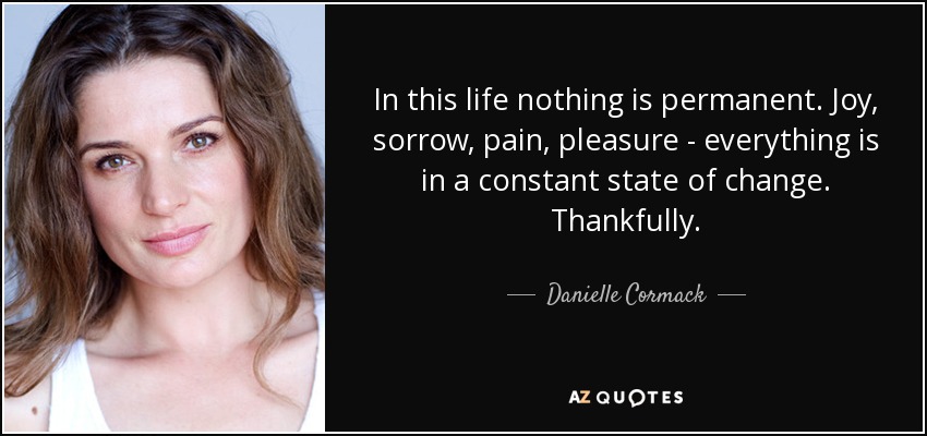 In this life nothing is permanent. Joy, sorrow, pain, pleasure - everything is in a constant state of change. Thankfully. - Danielle Cormack