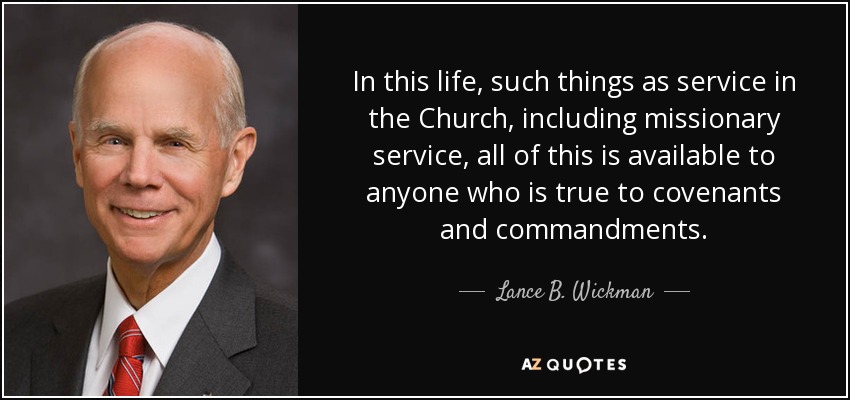 In this life, such things as service in the Church, including missionary service, all of this is available to anyone who is true to covenants and commandments. - Lance B. Wickman