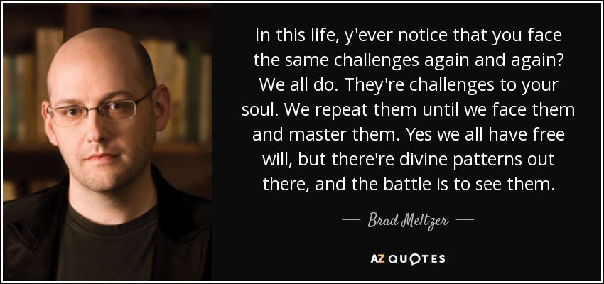 In this life, y'ever notice that you face the same challenges again and again? We all do. They're challenges to your soul. We repeat them until we face them and master them. Yes we all have free will, but there're divine patterns out there, and the battle is to see them. - Brad Meltzer