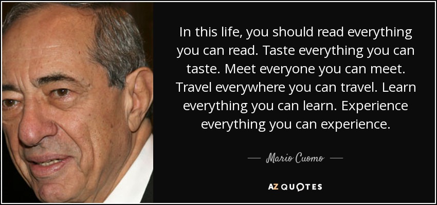 In this life, you should read everything you can read. Taste everything you can taste. Meet everyone you can meet. Travel everywhere you can travel. Learn everything you can learn. Experience everything you can experience. - Mario Cuomo