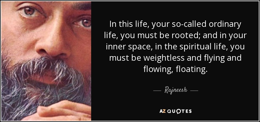 In this life, your so-called ordinary life, you must be rooted; and in your inner space, in the spiritual life, you must be weightless and flying and flowing, floating. - Rajneesh