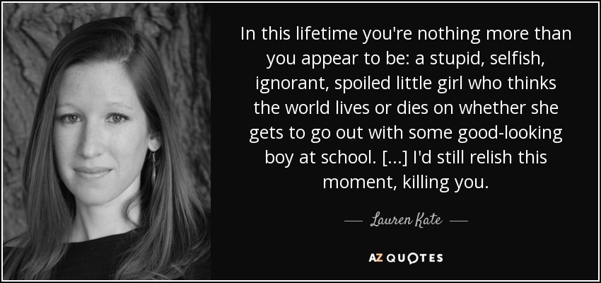 In this lifetime you're nothing more than you appear to be: a stupid, selfish, ignorant, spoiled little girl who thinks the world lives or dies on whether she gets to go out with some good-looking boy at school. [...] I'd still relish this moment, killing you. - Lauren Kate